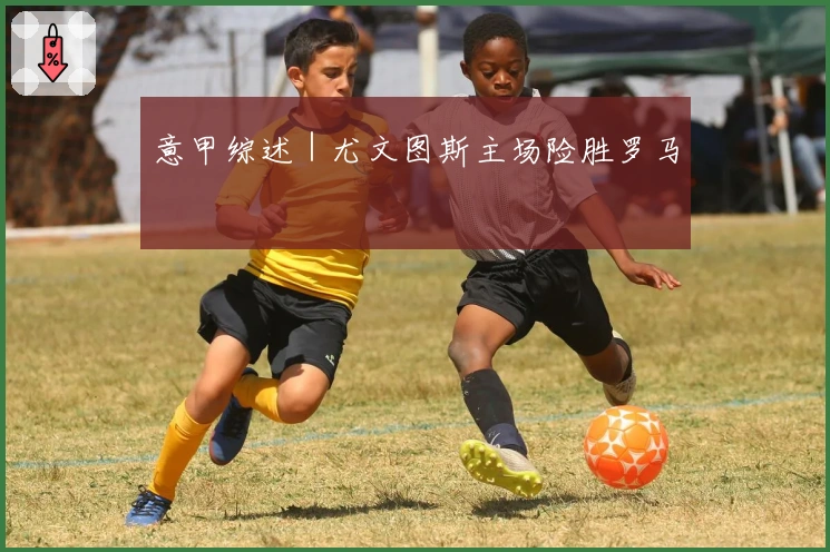 意甲综述｜尤文图斯主场险胜罗马