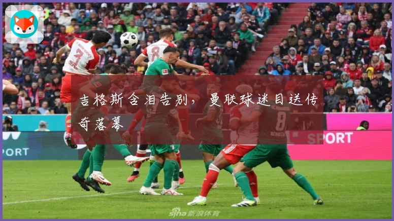 吉格斯含泪告别，曼联球迷目送传奇落幕