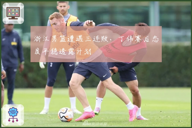 浙江男篮遭遇三连败，丁伟赛后态度平稳透露计划