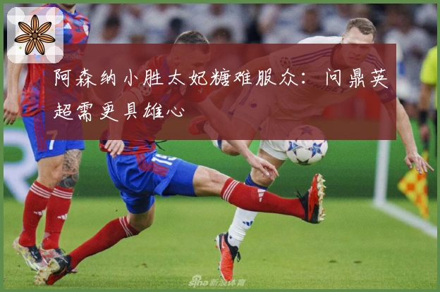 阿森纳小胜太妃糖难服众：问鼎英超需更具雄心