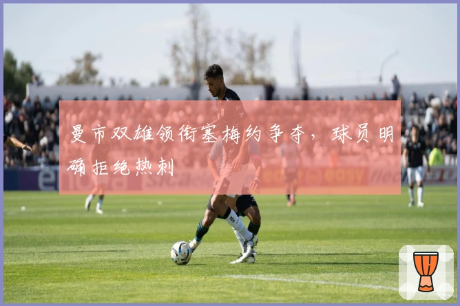 曼市双雄领衔塞梅约争夺，球员明确拒绝热刺